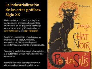 El desarrollo de la nueva tecnología de
composición y prensa produjo cambios
importantes en los esquemas de trabajo
dentro de las artes gráficas debido a la
automatización y a la especialización
Surgieron especialistas en cada proceso:
diseñadores de tipos, fundidores,
compositores, fabricantes de papel,
encuadernadores, editores, impresores, etc.
Tecnología pasó de lo manual a lo mecánico y
a lo automático y de un mercado limitado a
uno masivo
Creció la demanda de material impreso:
diarios, revistas y carteles publicitarios
La industrialización
de las artes gráficas.
Siglo XX
 