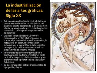  Art Nouveau o Modernismo, incluía ideas
procedentes de todas las disciplinas del
diseño y el arte acelerando la evolución en
el arte de vanguardia y en el diseño grafico
creándolo como oposición puramente
tipográfico
 Grandes invenciones (1850 y 1910)
maquina de escribir, el clisé pluma, la
trama, el proceso de impresión en color, la
fotografía en color, la composición
automática, la instantánea, la fotografía
de rayos X, la película de animación, las
diapositivas de linterna mágica
 Influencias del estilo modernista en el
diseño gráfico podemos resaltar el estilo
radical, anarquista, nihilista de Dada y los
experimentos tipográficos de cubistas y
futuristas
 Se desecharon los estilos tradicionales de
tipografía y layout
La industrialización
de las artes gráficas.
Siglo XX
 