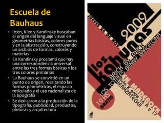  Itten, Klee y Kandinsky buscaban
el origen del lenguaje visual en
geometrías básicas, colores puros
y en la abstracción, construyendo
un análisis de formas, colores y
materias
 En Kandinsky proclamó que hay
una correspondencia universal
entre las tres formas básicas y los
tres colores primarios
 La Bauhaus se convirtió en un
punto de origen, resaltando las
formas geométricas, el espacio
reticulado y el uso racionalista de
la tipografía
 Se dedicaron a la producción de la
tipografía, publicidad, productos,
pinturas y arquitectura
Escuela de
Bauhaus
 