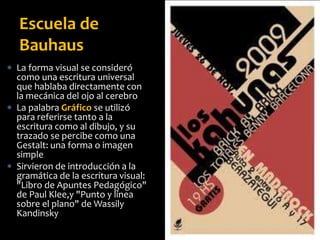  La forma visual se consideró
como una escritura universal
que hablaba directamente con
la mecánica del ojo al cerebro
 La palabra Gráfico se utilizó
para referirse tanto a la
escritura como al dibujo, y su
trazado se percibe como una
Gestalt: una forma o imagen
simple
 Sirvieron de introducción a la
gramática de la escritura visual:
"Libro de Apuntes Pedagógico"
de Paul Klee,y "Punto y línea
sobre el plano" de Wassily
Kandinsky
Escuela de
Bauhaus
 