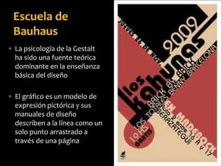  La psicología de la Gestalt
ha sido una fuente teórica
dominante en la enseñanza
básica del diseño
 El gráfico es un modelo de
expresión pictórica y sus
manuales de diseño
describen a la línea como un
solo punto arrastrado a
través de una página
Escuela de
Bauhaus
 