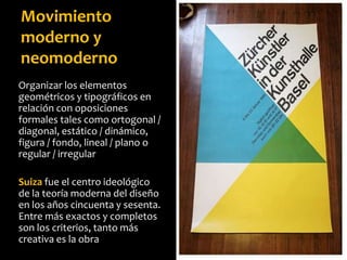 Organizar los elementos
geométricos y tipográficos en
relación con oposiciones
formales tales como ortogonal /
diagonal, estático / dinámico,
figura / fondo, lineal / plano o
regular / irregular
Suiza fue el centro ideológico
de la teoría moderna del diseño
en los años cincuenta y sesenta.
Entre más exactos y completos
son los criterios, tanto más
creativa es la obra
Movimiento
moderno y
neomoderno
 