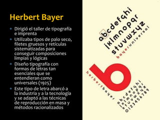  Dirigió el taller de tipografía
e imprenta
 Utilizaba tipos de palo seco,
filetes gruesos y retículas
sistematizadas para
conseguir composiciones
limpias y lógicas
 Diseño tipografía con
formas de letras tan
esenciales que se
entendieran como
universales (1925)
 Este tipo de letra abarcó a
la industria y a la tecnología
y se adaptó a las técnicas
de reproducción en masa y
métodos racionalizados
Herbert Bayer
 
