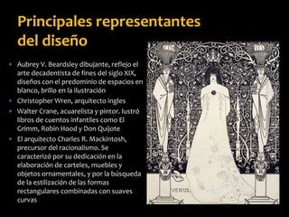  Aubrey V. Beardsley dibujante, reflejo el
arte decadentista de fines del siglo XIX,
diseños con el predominio de espacios en
blanco, brillo en la ilustración
 Christopher Wren, arquitecto ingles
 Walter Crane, acuarelista y pintor. lustró
libros de cuentos infantiles como El
Grimm, Robin Hood y Don Quijote
 El arquitecto Charles R. Mackintosh,
precursor del racionalismo. Se
caracterizó por su dedicación en la
elaboración de carteles, muebles y
objetos ornamentales, y por la búsqueda
de la estilización de las formas
rectangulares combinadas con suaves
curvas
Principales representantes
del diseño
 