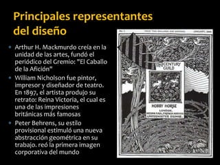  Arthur H. Mackmurdo creía en la
unidad de las artes, fundó el
periódico del Gremio: "El Caballo
de la Afición"
 William Nicholson fue pintor,
impresor y diseñador de teatro.
En 1897, el artista produjo su
retrato: Reina Victoria, el cual es
una de las impresiones
británicas más famosas
 Peter Behrens, su estilo
provisional estimuló una nueva
abstracción geométrica en su
trabajo. reó la primera imagen
corporativa del mundo
Principales representantes
del diseño
 