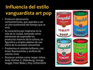  Producto típicamente
norteamericano, que aspiraba a ser
un arte testimonial del tiempo que se
vivía
 Se caracteriza por inspirarse en la
vida de la ciudad, tomando como
elementos de expresión los
productos masivos de la cultura, es
figurativa y emplea objetos de uso
diario de la sociedad consumista
 Predomina el colorido brillante, con
tintes fluorescentes y acrílicos de
colores vivos
 Destacan artistas como Jasper Johns,
Andy Warhol, C. Oldenburg, George
Seagal, Peter Blake y Roy Lichtenstein
Influencia del estilo
vanguardista art pop
 