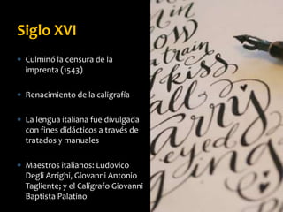  Culminó la censura de la
imprenta (1543)
 Renacimiento de la caligrafía
 La lengua italiana fue divulgada
con fines didácticos a través de
tratados y manuales
 Maestros italianos: Ludovico
Degli Arrighi, Giovanni Antonio
Tagliente; y el Calígrafo Giovanni
Baptista Palatino
Siglo XVI
 