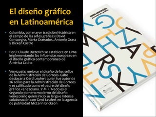  Colombia, con mayor tradición histórica en
el campo de las artes gráficas: David
Consuegra, Marta Granados, Antonio Grass
y Dicken Castro
 Perú: Claude Dieterich se establece en Lima
implementando las influencias europeas en
el diseño gráfico contemporáneo de
América Latina
 Venezuela: mejorar el diseño de los sellos
de la Administración de Correos. Cabe
destacar a Gerd Leufert quien fue autor de
26 sellos para la Administración de Correos
y es calificado como el padre del diseño
gráfico venezolano. Y M.F. Nedo es el
segundo pionero moderno del diseño
venezolano quien inició su larga e intensa
colaboración con Gerd Leufert en la agencia
de publicidad McCann Erickson
El diseño gráfico
en Latinoamérica
 
