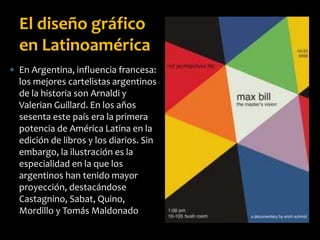  En Argentina, influencia francesa:
los mejores cartelistas argentinos
de la historia son Arnaldi y
Valerian Guillard. En los años
sesenta este país era la primera
potencia de América Latina en la
edición de libros y los diarios. Sin
embargo, la ilustración es la
especialidad en la que los
argentinos han tenido mayor
proyección, destacándose
Castagnino, Sabat, Quino,
Mordillo y Tomás Maldonado
El diseño gráfico
en Latinoamérica
 