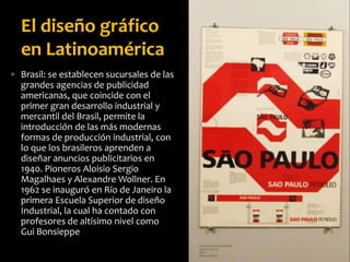  Brasil: se establecen sucursales de las
grandes agencias de publicidad
americanas, que coincide con el
primer gran desarrollo industrial y
mercantil del Brasil, permite la
introducción de las más modernas
formas de producción industrial, con
lo que los brasileros aprenden a
diseñar anuncios publicitarios en
1940. Pioneros Aloisio Sergio
Magalhaes y Alexandre Wollner. En
1962 se inauguró en Río de Janeiro la
primera Escuela Superior de diseño
Industrial, la cual ha contado con
profesores de altísimo nivel como
Gui Bonsieppe
El diseño gráfico
en Latinoamérica
 