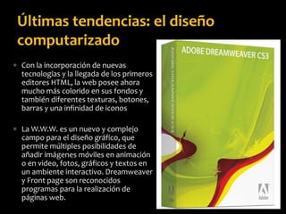  Con la incorporación de nuevas
tecnologías y la llegada de los primeros
editores HTML, la web posee ahora
mucho más colorido en sus fondos y
también diferentes texturas, botones,
barras y una infinidad de iconos
 La W.W.W. es un nuevo y complejo
campo para el diseño gráfico, que
permite múltiples posibilidades de
añadir imágenes móviles en animación
o en video, fotos, gráficos y textos en
un ambiente interactivo. Dreamweaver
y Front page son reconocidos
programas para la realización de
páginas web.
Últimas tendencias: el diseño
computarizado
 