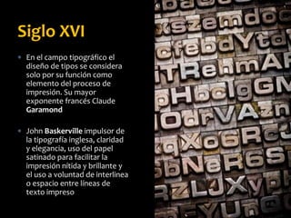  En el campo tipográfico el
diseño de tipos se considera
solo por su función como
elemento del proceso de
impresión. Su mayor
exponente francés Claude
Garamond
 John Baskerville impulsor de
la tipografía inglesa, claridad
y elegancia, uso del papel
satinado para facilitar la
impresión nítida y brillante y
el uso a voluntad de interlinea
o espacio entre líneas de
texto impreso
Siglo XVI
 