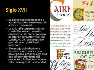  Se dió un estilo homogéneo o
académico a toda manifestación
artística o artesanal
 La caligrafía comenzó a decaer
convirtiéndose en un estilo
ornamental, sin embargo logro
aportar un conjunto visual que
constituyó un recurso gráfico
que la imagen publicitaria
incorporó
 El mensaje publicitario era
reducido a sectores sociales
privilegiados, propone algo más
que el reconocimiento del
producto: añadiendo un nuevo
valor, la imagen de la identidad
Siglo XVII
 