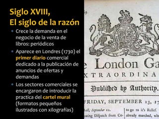  Crece la demanda en el
negocio de la venta de
libros: periódicos
 Aparece en Londres (1730) el
primer diario comercial
dedicado a la publicación de
anuncios de ofertas y
demandas
 Los sectores comerciales se
encargaron de introducir la
practica del cartel mural
(formatos pequeños
ilustrados con xilografías)
Siglo XVIII,
El siglo de la razón
 