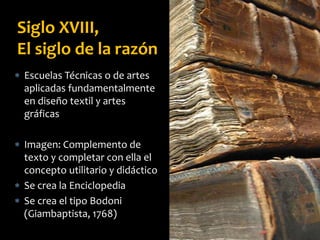 Siglo XVIII,
El siglo de la razón
 Escuelas Técnicas o de artes
aplicadas fundamentalmente
en diseño textil y artes
gráficas
 Imagen: Complemento de
texto y completar con ella el
concepto utilitario y didáctico
 Se crea la Enciclopedia
 Se crea el tipo Bodoni
(Giambaptista, 1768)
 