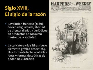  Revolución francesa (1789)
Sociedad igualitaria, libertad
de prensa, diarios y periódicos
en productos de consumo
masivo de la sociedad
 La caricatura y la sátira: nuevo
elemento gráfico desde 1789.
Una forma de lucha contra las
ideas y formas despóticas de
poder, ridiculización
Siglo XVIII,
El siglo de la razón
 