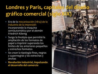  Era de la mecanización (1814) de la
industria de la impresión
incorporando la maquina
semiautomática por el alemán
Friedrich Kôenig
 Surge la linotipia que permitió la
ampliación de los formatos de
papel a imprimir superando los
limites de los anteriores pequeños
y estrechos formatos
 Se crean la tipología finas, negras
y supernegras y las estrechas y
anchas
 Revolución industrial, impulsando
el desarrollo del comercio
Londres y Paris, capitales del diseño
gráfico comercial (siglo XIX)
 