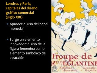  Aparece el uso del papel
moneda
 Surge un elemento
innovador: el uso de la
figura femenina como
elemento simbólico de
atracción
Londres y Paris,
capitales del diseño
gráfico comercial
(siglo XIX)
 