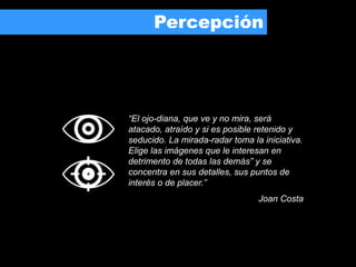 “El ojo-diana, que ve y no mira, será
atacado, atraído y si es posible retenido y
seducido. La mirada-radar toma la iniciativa.
Elige las imágenes que le interesan en
detrimento de todas las demás” y se
concentra en sus detalles, sus puntos de
interés o de placer.”
Joan Costa
Percepción
 