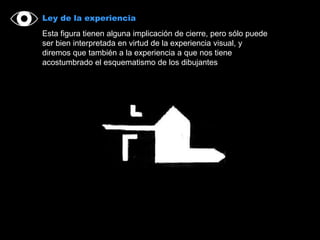 Ley de la experiencia
Esta figura tienen alguna implicación de cierre, pero sólo puede
ser bien interpretada en virtud de la experiencia visual, y
diremos que también a la experiencia a que nos tiene
acostumbrado el esquematismo de los dibujantes
 