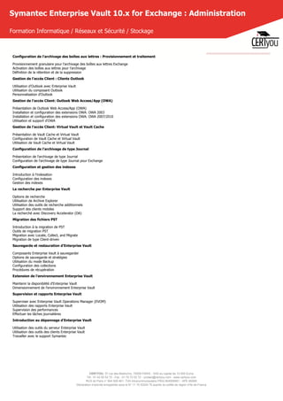 CERTYOU, 37 rue des Mathurins, 75008 PARIS - SAS au capital de 10 000 Euros
Tél : 01 42 93 52 72 - Fax : 01 70 72 02 72 - contact@certyou.com - www.certyou.com
RCS de Paris n° 804 509 461- TVA intracommunautaire FR03 804509461 - APE 8559A
Déclaration d’activité enregistrée sous le N° 11 75 52524 75 auprès du préfet de région d’Ile-de-France
Symantec Enterprise Vault 10.x for Exchange : Administration
Formation Informatique / Réseaux et Sécurité / Stockage
Configuration de l'archivage des boîtes aux lettres : Provisionnement et traitement
Provisionnement granulaire pour l'archivage des boîtes aux lettres Exchange
Activation des boîtes aux lettres pour l'archivage
Définition de la rétention et de la suppression
Gestion de l'accès Client : Clients Outlook
Utilisation d'Outlook avec Enterprise Vault
Utilisation du composant Outlook
Personnalisation d'Outlook
Gestion de l'accès Client: Outlook Web Access/App (OWA)
Présentation de Outlook Web Access/App (OWA)
Installation et configuration des extensions OWA: OWA 2003
Installation et configuration des extensions OWA: OWA 2007/2010
Utilisation et support d'OWA
Gestion de l'accès Client: Virtual Vault et Vault Cache
Présentation de Vault Cache et Virtual Vault
Configuration de Vault Cache et Virtual Vault
Utilisation de Vault Cache et Virtual Vault
Configuration de l'archivage de type Journal
Présentation de l'archivage de type Journal
Configuration de l'archivage de type Journal pour Exchange
Configuration et gestion des indexes
Introduction à l'indexation
Configuration des indexes
Gestion des indexes
La recherche par Enterprise Vault
Options de recherche
Utilisation de Archive Explorer
Utilisation des outils de recherche additionnels
Support des clients mobiles
La recherché avec Discovery Accelerator (DA)
Migration des fichiers PST
Introduction à la migration de PST
Outils de migration PST
Migration avec Locate, Collect, and Migrate
Migration de type Client-driven
Sauvegarde et restauration d'Enterprise Vault
Composants Enterprise Vault à sauvegarder
Options de sauvegarde et stratégies
Utilisation du mode Backup
Configuration des collections
Procédures de récupération
Extension de l'environnement Enterprise Vault
Maintenir la disponibilité d'Enterprise Vault
Dimensionnement de l'environnement Enterprise Vault
Supervision et rapports Enterprise Vault
Superviser avec Enterprise Vault Operations Manager (EVOM)
Utilisation des rapports Enterprise Vault
Supervision des performances
Effectuer les tâches journalières
Introduction au dépannage d'Enterprise Vault
Utilisation des outils du serveur Enterprise Vault
Utilisation des outils des clients Enterprise Vault
Travailler avec le support Symantec
 