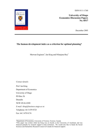 ISSN 0111-1760

                                                                       University of Otago
                                                               Economics Discussion Papers
                                                                                  No. 0517



                                                                                       December 2005




The human development index as a criterion for optimal planning*



                    Merwan Engineer1, Ian King and Nilanjana Roy1




Contact details:

Prof. Ian King
Department of Economics
University of Otago
PO Box 56
Dunedin
NEW ZEALAND
E-mail: iking@business.otago.ac.nz
Telephone: 64 3 479 8725
Fax: 64 3 479 8174

__________________
1
 Department of Economics, University of Victoria, Victoria, Canada
*This paper was written while Ian King was on faculty at the University of Auckland, and was
financed partially by research support at that institution. We would also like to thank the Social
Sciences and Humanities Research Council of Canada for financial support.
 