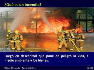 Módulo 06: Incendio y Agentes Extintores (6-10)
¿Qué es un Incendio?
Fuego en descontrol que pone en peligro la vida, el
medio ambiente y los bienes.
 