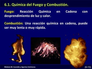 Módulo 06: Incendio y Agentes Extintores (6-13)
Fuego: Reacción Química en Cadena con
desprendimiento de luz y calor.
6.1. Química del Fuego y Combustión.
Combustión: Una reacción química en cadena, puede
ser muy lenta o muy rápida.
 