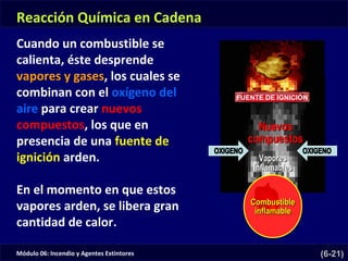 Módulo 06: Incendio y Agentes Extintores (6-21)
FUENTE DE IGNICIÓN
Reacción Química en Cadena
Cuando un combustible se
calienta, éste desprende
vapores y gases, los cuales se
combinan con el oxígeno del
aire para crear nuevos
compuestos, los que en
presencia de una fuente de
ignición arden.
En el momento en que estos
vapores arden, se libera gran
cantidad de calor.
 