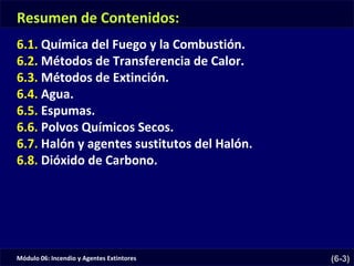 Módulo 06: Incendio y Agentes Extintores (6-3)
Resumen de Contenidos:
6.1. Química del Fuego y la Combustión.
6.2. Métodos de Transferencia de Calor.
6.3. Métodos de Extinción.
6.4. Agua.
6.5. Espumas.
6.6. Polvos Químicos Secos.
6.7. Halón y agentes sustitutos del Halón.
6.8. Dióxido de Carbono.
 