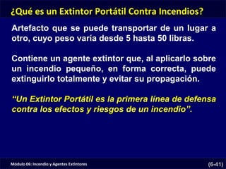 Módulo 06: Incendio y Agentes Extintores (6-41)
¿Qué es un Extintor Portátil Contra Incendios?
Artefacto que se puede transportar de un lugar a
otro, cuyo peso varía desde 5 hasta 50 libras.
Contiene un agente extintor que, al aplicarlo sobre
un incendio pequeño, en forma correcta, puede
extinguirlo totalmente y evitar su propagación.
“Un Extintor Portátil es la primera línea de defensa
contra los efectos y riesgos de un incendio”.
 