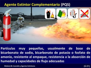 Módulo 06: Incendio y Agentes Extintores (6-51)
Agente Extintor Complementario (PQS)
Partículas muy pequeñas, usualmente de base de
bicarbonato de sodio, bicarbonato de potasio o fosfato de
amonio, resistente al empaque, resistencia a la absorción de
humedad y capacidades de flujo adecuadas
 