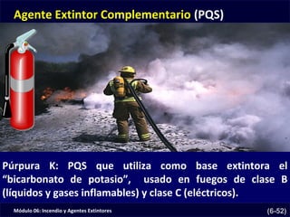 Módulo 06: Incendio y Agentes Extintores (6-52)
Agente Extintor Complementario (PQS)
Púrpura K: PQS que utiliza como base extintora el
“bicarbonato de potasio”, usado en fuegos de clase B
(líquidos y gases inflamables) y clase C (eléctricos).
 