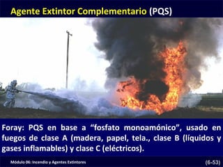 Módulo 06: Incendio y Agentes Extintores (6-53)
Agente Extintor Complementario (PQS)
Foray: PQS en base a “fosfato monoamónico”, usado en
fuegos de clase A (madera, papel, tela., clase B (líquidos y
gases inflamables) y clase C (eléctricos).
 