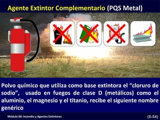 Módulo 06: Incendio y Agentes Extintores (6-54)
Agente Extintor Complementario (PQS Metal)
Polvo químico que utiliza como base extintora el “cloruro de
sodio”, usado en fuegos de clase D (metálicos) como el
aluminio, el magnesio y el titanio, recibe el siguiente nombre
genérico
 
