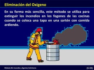 Módulo 06: Incendio y Agentes Extintores (6-58)
Eliminación del Oxigeno
En su forma más sencilla, este método se utiliza para
extinguir los incendios en los fogones de las cocinas
cuando se coloca una tapa en una sartén con comida
ardiendo.
 