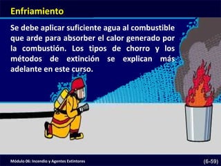 Módulo 06: Incendio y Agentes Extintores (6-59)
Enfriamiento
Se debe aplicar suficiente agua al combustible
que arde para absorber el calor generado por
la combustión. Los tipos de chorro y los
métodos de extinción se explican más
adelante en este curso.
 
