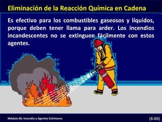 Módulo 06: Incendio y Agentes Extintores (6-60)
Eliminación de la Reacción Química en Cadena
Es efectivo para los combustibles gaseosos y líquidos,
porque deben tener llama para arder. Los incendios
incandescentes no se extinguen fácilmente con estos
agentes.
 