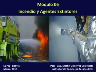 Módulo 06: Incendio y Agentes Extintores (6-1)
Por: BAE. Martín Gutiérrez Villafuerte
Instructor de Bomberos Aeronáuticos
La Paz– Bolivia
Marzo, 2013
Módulo 06
Incendio y Agentes Extintores
 