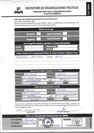 m INSCRIPCION DE ORGANIZACIONES POLITICAS
QÍU|||E FORMULARIO ÚNICO PARA LA ADQUISICIÓN DEL SISTEMA
DE LISTA DE ADHERENTES
Señor Jefe de la Oficina Nacional de Procesos Electorales:
Ante usted me presento y digo:
Que en virtud de lo dispuesto por la Ley N 28094, solicito a usted disponer la venta del Sistema de
Listas de Adherentes para inscripción de la organización política:
Marcar con un aspa
Nacional Local Provincial
Regional • Local Distrital ^
Area Geográfica donde se inscribirá la organización política
^^^^^^^I^B Departamento ^m^^^g
Provincia ^^^^^^^^M Distrito ^ ^ ^ ^ ^ ^ H iProvincia ^^^H^^^H Distrito H^^^^^^^^^B
Colocar nombre de la Organización Política de alcance Nacional, Regional o local
Datos del Promotor designado ante ONPE
Apelhdo Paterno: f>(i¿ Ú'^A
N o m b r e s ; j ¿^<^' ^ ^fi^TCo^fO
Apeiido Maten»;
m i N'
Dirección ! b í P ff^ r í 2 7 t ? í / ^ ^
NUIIMT*
E-mail
Datos del Representante en Lima
Apellido P a t e i w . ¿ . ' ^ f / ^ ¿f¿,^
N o m b r e s : j Q^¿?US g ^ g / ^ p o f
Dirección:
Ap^ído Maten»:
DNi N°
Numare
2 3 /
MiLrIli
Declaro recibir a satisfacción el contenido del Sistema de Listas de Adherentes; conocer su empleo y los
requisitos posteriores para las iniciativas de la ley 28094, inscripción de Orgariizaciones/roliticas de alcance
Nacional, Regional o Local /
JZ>f C
Lugar y f e c h a
Para ser llenado por funcionarios de ONPE
de Expediente J C, ) "j^^ ATO
N° de Código oooo >5o3!
N° de Recibo de Ingreso >
 