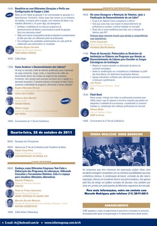 15h30 Beneficie-se com Diferentes Gerações e Perfis nas                                                    DEBATE INTERATIVO
                 Configurações de Equipe e Líder
         CASE    Muito se tem falado da geração Y, em contrariedade ás gerações X e           10h30 Há como Assegurar a Retenção de Talentos, após a
                 baby Boomers. Entretanto, muitas vezes elas reúnem-se no ambiente                    Finalização do Desenvolvimento de um Líder?
                 de trabalho, no próprio setor e equipe, com maneiras de liderar e de                 • O que é um Talento? Como conquistá-lo e retê-lo?
                 trabalhar diferentes e, há quem diga, até divergentes.                               •		Será que custa mais caro investir no desenvolvimento do
                 •		Verifique a viabilidade de se instaurar programas de                                 profissional ou localizar o perfil já moldado no mercado?
                    desenvolvimento de líderes customizados ao perfil da geração.                     •		Quais são as novas tendências para lidar com a retenção de
                    Será uma alternativa viável?                                                         talentos pelo RH?
                 •		Saiba como instruir a transparência da ética traduzida no comportamento           Participe deste momento tirando suas dúvidas e compartilhando
                    do líder para lidar com diferentes perfis de profissionais                        suas experiências.
                 •		Tire vantagens das qualidades predominantes em cada perfil de                     Carlos Gasparetto
                    colaborador para potencializar os resultados                                      Head of Human Resources
                 Carolina Duque Carvalho                                                              HYUNDAI MOTOR BRASIL
                 Diretora de Recursos Humanos
                 TAM LINHAS ÁEREAS                                                            11h30 Plano de Sucessão: Potencialize as Diretrizes da
                                                                                                      Instituição ao Elaborar um Programa que Atenda ao
         16h30 Coffee Break                                                                   CASE    Desenvolvimento de Líderes para Suceder os Cargos
                                                                                                      Estratégicos da Instituição
                                                                                                      •		Mapeie os maiores desafios na elaboração de planos de
         17h00 Como Acelerar o Desenvolvimento dos Líderes?
                                                                                                         sucessão estratégica
               Há hoje no mercado a falta de talentos qualificados para a demanda                     •		Avalie as modificações nas competências e habilidades no perfil
               de vagas existentes. Surge, então, a importância de o líder ser                           dos altos líderes, em detrimento de gerações diversas
               desenvolvido dentro dos moldes de exigência das empresas.                              •		Agrupe indicadores confiáveis para selecionar possíveis sucessores
               Entretanto, nem sempre este processo acontece com a rapidez e a                           e mensurar a performance
               demanda necessária. É possível acelerar a formação do líder? Como                      Jair Pontes
               aumentar a efetividade do programa, diminuindo o tempo utilizado?                      Diretor Recursos Humanos - Brasil
               Rogério Machado Moraes                                                                 DHL
               Diretor de Organização e Recursos Humanos do Brasil
               COCA-COLA FEMSA                                                                12h30 Flash Back
                 Gilberto Silva Martelli                                                            Nesta sessão, interaja com todos os profissionais presentes para
                                                                          PAINEL
                 Diretor de RH                                                                      refletir sobre o que foi exposto e encontrar soluções que podem ser
                 MARSH BRASIL                                                                       adaptadas à realidade de sua empresa, considerando os assuntos
                                                                                                    tratados e a colaboração dos melhores profissionais do mercado
                 Mônica Longo
                                                                                                    Silvana Mello
                 Diretora de Recursos Humanos e Sustentabilidade
                                                                                                    Líder de Projetos e Coach
                 BDF NÍVEA
                                                                                                    DBM do Brasil

         18h00 Encerramento do 1º Dia de Conferência                                          13h00 Encerramento do 2º Dia de Conferência



            Quarta-feira, 26 de outubro de 2011                                                       VENHA REALIZAR BONS NEGÓCIOS

         08h30 Recepção dos Participantes

         08h50 Abertura do 2º dia de Conferência pelo Presidente de Mesa
               Edison Costa Porto
               Diretor de Finanças e Contratos
               CENTROPROJEKT DO BRASIL S/A

                                     CASE SESSION

         09h00 Conheça como Diferentes Empresas Tem Feito a
                                                                                              As empresas que tem interesse em exposição podem obter uma
                 Elaboração dos Programas de Lideranças, Utilizando
                 Conceitos e Ferramentas Distintos. Este é o espaço                           excelente vantagem competitiva com as inúmeras possibilidades que esta
                 para visualizar diferentes alternativas                                      conferência oferece. A combinação de brand, conteúdo de alto nível e
                 Eduardo Pellegrina                                                           exposição, oferece um excelente retorno aos patrocinadores, não apenas
                 Diretor de Recursos Humanos                                                  pelo fato de atingir um público tomador de decisão, mas também por
                 ITAUTEC                                                                      estar em contato com participantes de diferentes segmentos do mercado.
                 Paulo de Freitas Guimarães                                                      Para mais informações, entre em contato com
                 Gerente Recursos Humanos                                                       Marcelo Rodrigues pelo telefone (11) 3017-6811
                 OMINT SERVIÇOS DE SAÚDE LTDA
                 Marcelo Ricardo Madarás
                 Gerente de Desenvolvimento de Liderança, Relações e Times
                 NATURA COSMÉTICOS                                                                                    AGRADECIMENTO
                                                                                              A IBC agradece a todos os palestrantes e executivos contatados no processo
         10h00 Coffee Break e Networking
                                                                                              de pesquisa pelo apoio na programação e no desenvolvimento deste evento.


8   l   E-mail: rh@ibcbrasil.com.br              l   www.informagroup.com.br/rh
 