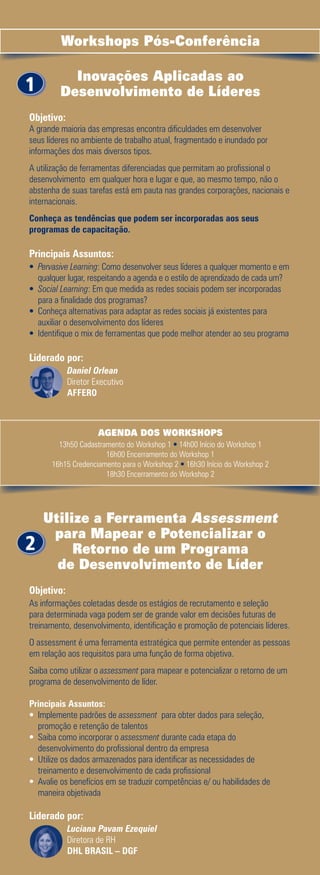 Workshops Pós-Conferência

           Inovações Aplicadas ao
1        Desenvolvimento de Líderes
Objetivo:
A grande maioria das empresas encontra dificuldades em desenvolver
seus líderes no ambiente de trabalho atual, fragmentado e inundado por
informações dos mais diversos tipos.
A utilização de ferramentas diferenciadas que permitam ao profissional o
desenvolvimento em qualquer hora e lugar e que, ao mesmo tempo, não o
abstenha de suas tarefas está em pauta nas grandes corporações, nacionais e
internacionais.
Conheça as tendências que podem ser incorporadas aos seus
programas de capacitação.

Principais Assuntos:
• Pervasive Learning: Como desenvolver seus líderes a qualquer momento e em
   qualquer lugar, respeitando a agenda e o estilo de aprendizado de cada um?
•	 Social Learning: Em que medida as redes sociais podem ser incorporadas
   para a finalidade dos programas?
•	 Conheça alternativas para adaptar as redes sociais já existentes para
   auxiliar o desenvolvimento dos líderes
•	 Identifique o mix de ferramentas que pode melhor atender ao seu programa

Liderado por:
            Daniel Orlean
            Diretor Executivo
            AFFERO



                     AGENDA DOS WORKSHOPS
        13h50 Cadastramento do Workshop 1 • 14h00 Início do Workshop 1
                      16h00 Encerramento do Workshop 1
      16h15 Credenciamento para o Workshop 2 • 16h30 Início do Workshop 2
                      18h30 Encerramento do Workshop 2




    Utilize a Ferramenta Assessment
     para Mapear e Potencializar o
2        Retorno de um Programa
      de Desenvolvimento de Líder
Objetivo:
As informações coletadas desde os estágios de recrutamento e seleção
para determinada vaga podem ser de grande valor em decisões futuras de
treinamento, desenvolvimento, identificação e promoção de potenciais líderes.
O assessment é uma ferramenta estratégica que permite entender as pessoas
em relação aos requisitos para uma função de forma objetiva.
Saiba como utilizar o assessment para mapear e potencializar o retorno de um
programa de desenvolvimento de líder.

Principais Assuntos:
•	 Implemente padrões de assessment para obter dados para seleção,
   promoção e retenção de talentos
•	 Saiba como incorporar o assessment durante cada etapa do
   desenvolvimento do profissional dentro da empresa
•	 Utilize os dados armazenados para identificar as necessidades de
   treinamento e desenvolvimento de cada profissional
•	 Avalie os benefícios em se traduzir competências e/ ou habilidades de
   maneira objetivada

Liderado por:
            Luciana Pavam Ezequiel
            Diretora de RH
            DHL BRASIL – DGF
 