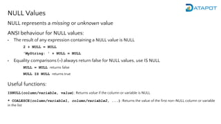 NULL Values
NULL represents a missing or unknown value
ANSI behaviour for NULL values:
• The result of any expression containing a NULL value is NULL
2 + NULL = NULL
'MyString: ' + NULL = NULL
• Equality comparisons (=) always return false for NULL values, use IS NULL
NULL = NULL returns false
NULL IS NULL returns true
Useful functions:
ISNULL(column/variable, value): Returns value if the column or variable is NULL
* COALESCE(column/variable1, column/variable2, ...): Returns the value of the first non-NULL column or variable
in the list
 
