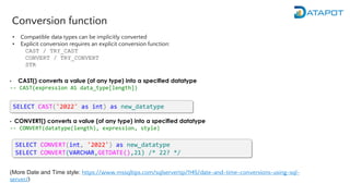 Conversion function
• CAST() converts a value (of any type) into a specified datatype
-- CAST(expression AS data_type[length])
• CONVERT() converts a value (of any type) into a specified datatype
-- CONVERT(datatype(length), expression, style)
(More Date and Time style: https://www.mssqltips.com/sqlservertip/1145/date-and-time-conversions-using-sql-
server/)
SELECT CAST('2022' as int) as new_datatype
SELECT CONVERT(int, '2022') as new_datatype
SELECT CONVERT(VARCHAR,GETDATE(),21) /* 22? */
• Compatible data types can be implicitly converted
• Explicit conversion requires an explicit conversion function:
CAST / TRY_CAST
CONVERT / TRY_CONVERT
STR
 