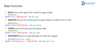 Date Function
• DAY() returns the day of the month for a given date
-- DAY(date) --
SELECT DAY('2022/03/10') AS get_day
• MONTH() returns the month part for a given date (a number from 1 to 12)
-- MONTH(date) --
SELECT MONTH'2022/03/10') AS get_month
• YEAR() returns the year part for a given date
-- YEAR(date) --
SELECT YEAR('2022/03/10') AS get_year
• DATEPART() returns a specified part of a date (as integer)
-- DATEPART(interval, date) --
SELECT DATEPART(year, '2022/03/10') AS date_part_int
 