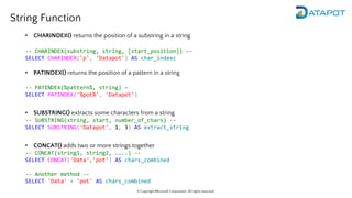 © Copyright Microsoft Corporation. All rights reserved.
String Function
• CHARINDEX() returns the position of a substring in a string
-- CHARINDEX(substring, string, [start_position]) --
SELECT CHARINDEX('p', 'Datapot') AS char_indexc
• PATINDEX() returns the position of a pattern in a string
-- PATINDEX(%pattern%, string) –
SELECT PATINDEX('%pot%', 'Datapot')
• SUBSTRING() extracts some characters from a string
-- SUBSTRING(string, start, number_of_chars) --
SELECT SUBSTRING('Datapot', 1, 3) AS extract_string
• CONCAT() adds two or more strings together
-- CONCAT(string1, string2, ....) --
SELECT CONCAT('Data','pot') AS chars_combined
-- Another method --
SELECT 'Data' + 'pot' AS chars_combined
 