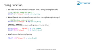 © Copyright Microsoft Corporation. All rights reserved.
String Function
• LEFT() extracts a number of characters from a string (starting from left)
• RIGHT() extracts a number of characters from a string (starting from right)
• LTRIM() or RTRIM() removes leading spaces from a string
-- LEFT(string, number_of_chars) --
SELECT LEFT('Datapot', 4) AS extract_string
-- RIGHT(string, number_of_chars) --
SELECT RIGHT('Datapot', 4) AS extract_string
SELECT LTRIM(' Datapot') AS Left_Trimmed
SELECT RTRIM('Datapot ') AS Right_Trimmed
• LEN() returns the length of a string
SELECT LEN('Datapot') as char_length
 
