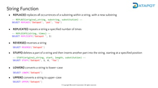 © Copyright Microsoft Corporation. All rights reserved.
String Function
● REPLACE() replaces all occurrences of a substring within a string, with a new substring
● REPLICATE() repeats a string a specified number of times
● REVERSE() reverses a string
● STUFF() deletes a part of a string and then inserts another part into the string, starting at a specified position
● LOWER() converts a string to lower-case
● UPPER() converts a string to upper-case
-- REPLACE(original_string, substring, substitution) --
SELECT REPLACE('Datapot', 'pot', 'top')
-- REPLICATE(string, times) --
SELECT REPLICATE('Datapot ', 3)
SELECT REVERSE('Datapot')
-- STUFF(original_string, start, length, substitution) --
SELECT STUFF('Datapot', 1, 4, 'Tea')
SELECT LOWER('Datapot')
SELECT UPPER('Datapot')
 