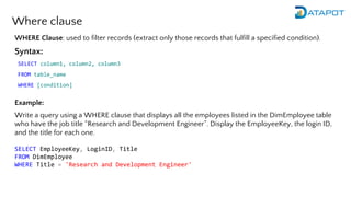 Where clause
WHERE Clause: used to filter records (extract only those records that fulfill a specified condition).
Syntax:
SELECT column1, column2, column3
FROM table_name
WHERE [condition]
Example:
Write a query using a WHERE clause that displays all the employees listed in the DimEmployee table
who have the job title “Research and Development Engineer”. Display the EmployeeKey, the login ID,
and the title for each one.
SELECT EmployeeKey, LoginID, Title
FROM DimEmployee
WHERE Title = 'Research and Development Engineer'
 