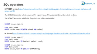 SQL operators
BETWEEN Syntax (https://docs.microsoft.com/en-us/sql/t-sql/language-elements/between-transact-sql?view=sql-
server-ver15)
The BETWEEN operator selects values within a given range. The values can be numbers, text, or dates.
The BETWEEN operator is inclusive: begin and end values are included.
SELECT column_name(s)
FROM table_name
WHERE column_name BETWEEN value1 AND value2;
IN Syntax (https://docs.microsoft.com/en-us/sql/t-sql/language-elements/in-transact-sql?view=sql-server-ver15)
SELECT column_name(s)
FROM table_name
WHERE column_name IN (value1, value2, ...);
SELECT column_name(s)
FROM table_name
WHERE column_name IN (SELECT STATEMENT);
 